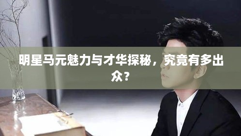 明星馬元魅力與才華探秘，究竟有多出眾？