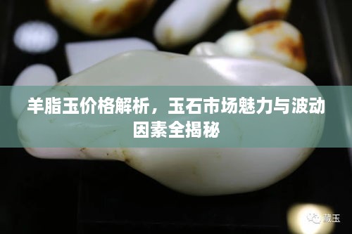 羊脂玉價格解析，玉石市場魅力與波動因素全揭秘