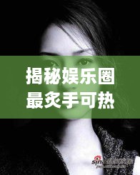 揭秘娛樂圈最炙手可熱的明星女王，誰(shuí)是最火女明星？探究其獨(dú)特魅力