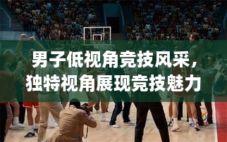 男子低視角競技風采，獨特視角展現(xiàn)競技魅力，熱血沸騰的比賽瞬間