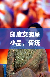 印度女明星小品，傳統(tǒng)與現(xiàn)代的完美交融風(fēng)采驚艷全場！