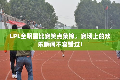 LPL全明星比賽笑點(diǎn)集錦，賽場上的歡樂瞬間不容錯(cuò)過！