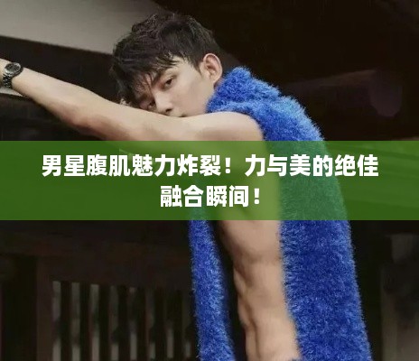 男星腹肌魅力炸裂！力與美的絕佳融合瞬間！