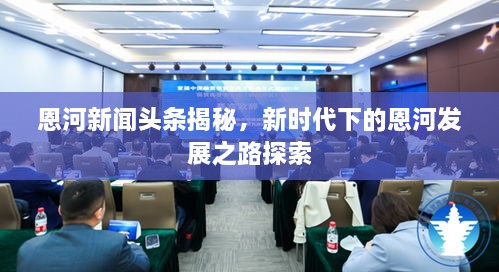 恩河新聞?lì)^條揭秘，新時(shí)代下的恩河發(fā)展之路探索