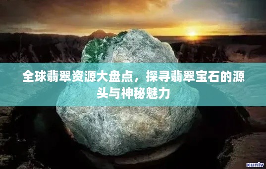 全球翡翠資源大盤點(diǎn)，探尋翡翠寶石的源頭與神秘魅力