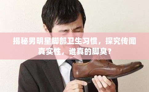 揭秘男明星腳部衛(wèi)生習(xí)慣，探究傳聞?wù)鎸?shí)性，誰(shuí)真的腳臭？