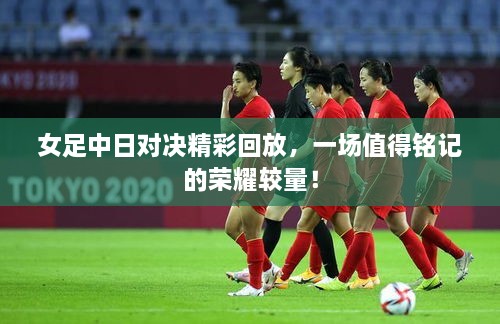 女足中日對(duì)決精彩回放，一場(chǎng)值得銘記的榮耀較量！