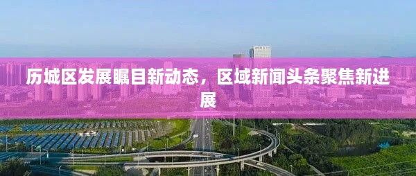 歷城區(qū)發(fā)展矚目新動態(tài)，區(qū)域新聞頭條聚焦新進展