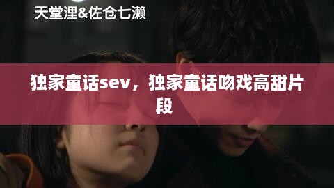 獨家童話sev，獨家童話吻戲高甜片段 