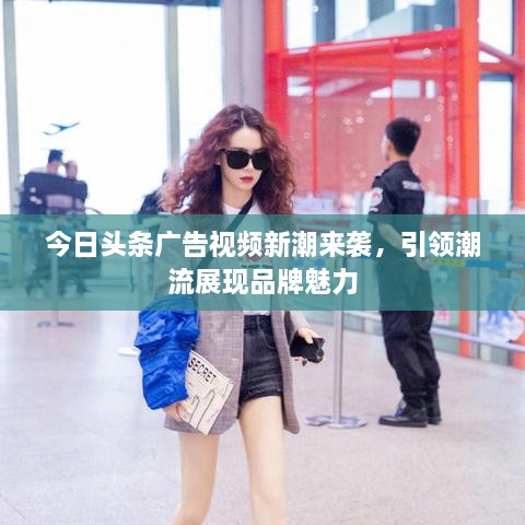 今日頭條廣告視頻新潮來襲，引領(lǐng)潮流展現(xiàn)品牌魅力