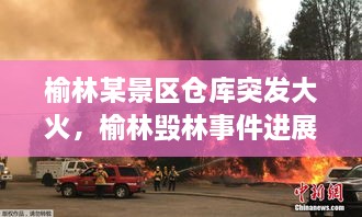 榆林某景區(qū)倉庫突發(fā)大火，榆林毀林事件進(jìn)展 